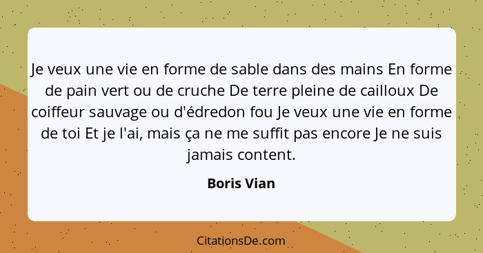 Je veux une vie en forme de sable dans des mains En forme de pain vert ou de cruche De terre pleine de cailloux De coiffeur sauvage ou d'... - Boris Vian