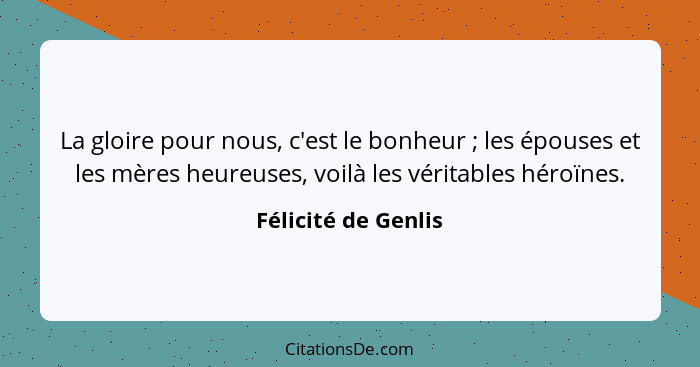 La gloire pour nous, c'est le bonheur ; les épouses et les mères heureuses, voilà les véritables héroïnes.... - Félicité de Genlis