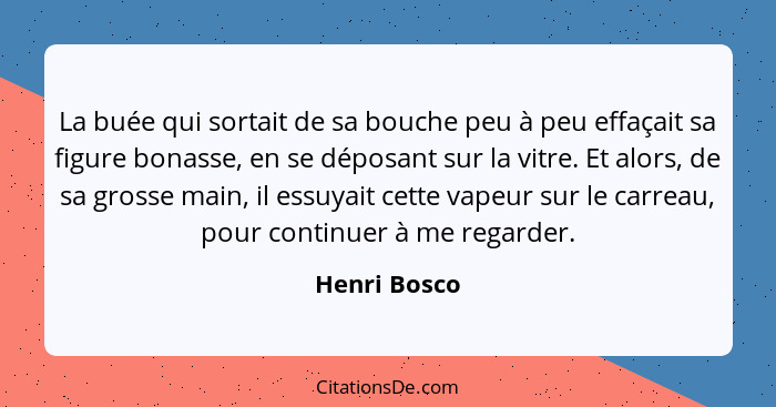 La buée qui sortait de sa bouche peu à peu effaçait sa figure bonasse, en se déposant sur la vitre. Et alors, de sa grosse main, il essu... - Henri Bosco