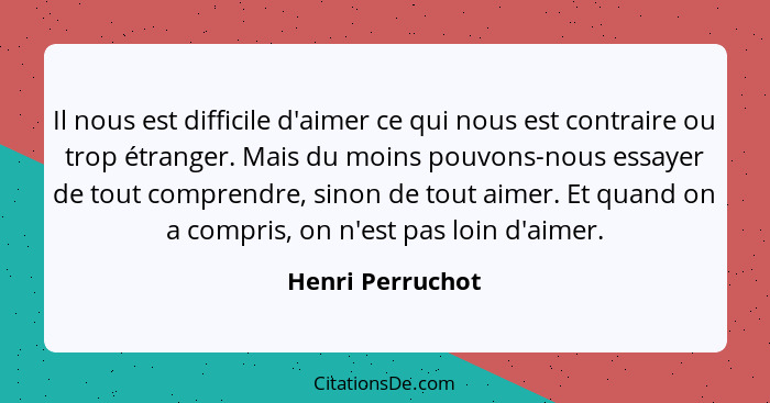 Il nous est difficile d'aimer ce qui nous est contraire ou trop étranger. Mais du moins pouvons-nous essayer de tout comprendre, sin... - Henri Perruchot