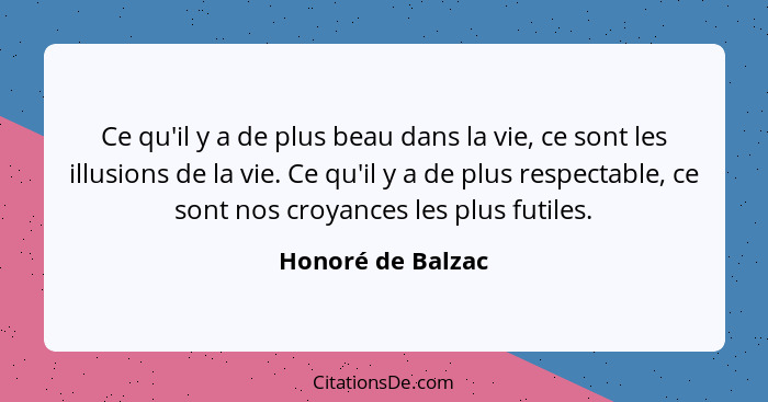 Ce qu'il y a de plus beau dans la vie, ce sont les illusions de la vie. Ce qu'il y a de plus respectable, ce sont nos croyances les... - Honoré de Balzac