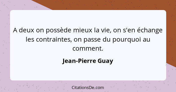 A deux on possède mieux la vie, on s'en échange les contraintes, on passe du pourquoi au comment.... - Jean-Pierre Guay