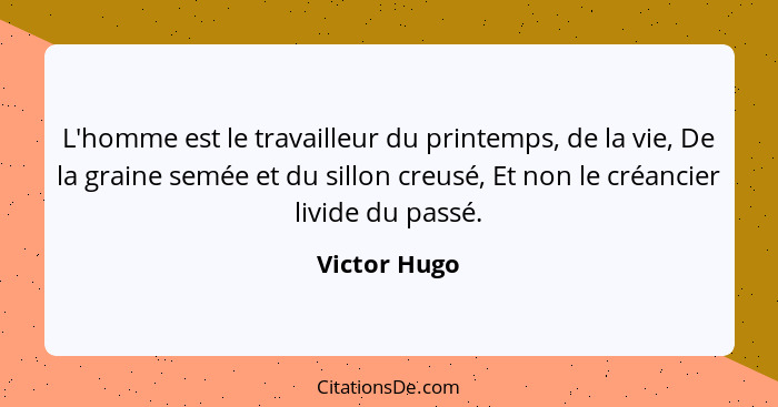 L'homme est le travailleur du printemps, de la vie, De la graine semée et du sillon creusé, Et non le créancier livide du passé.... - Victor Hugo