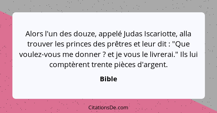 Alors l'un des douze, appelé Judas Iscariotte, alla trouver les princes des prêtres et leur dit : "Que voulez-vous me donner ? et je... - Bible