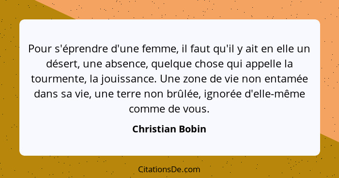 Pour s'éprendre d'une femme, il faut qu'il y ait en elle un désert, une absence, quelque chose qui appelle la tourmente, la jouissan... - Christian Bobin