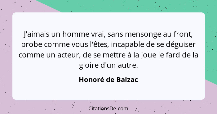 J'aimais un homme vrai, sans mensonge au front, probe comme vous l'êtes, incapable de se déguiser comme un acteur, de se mettre à l... - Honoré de Balzac