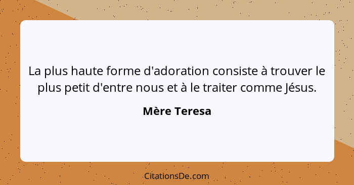 La plus haute forme d'adoration consiste à trouver le plus petit d'entre nous et à le traiter comme Jésus.... - Mère Teresa