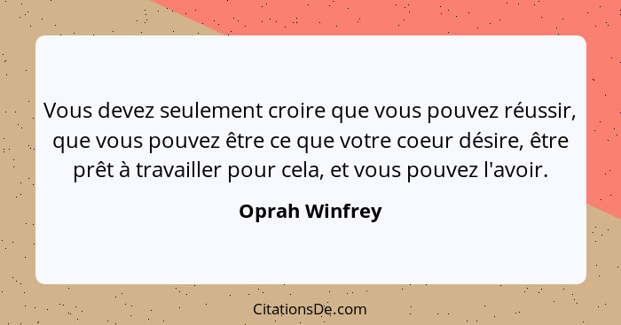 Vous devez seulement croire que vous pouvez réussir, que vous pouvez être ce que votre coeur désire, être prêt à travailler pour cela,... - Oprah Winfrey