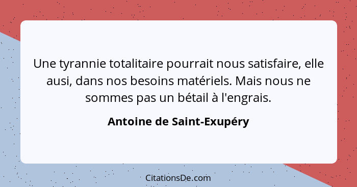 Une tyrannie totalitaire pourrait nous satisfaire, elle ausi, dans nos besoins matériels. Mais nous ne sommes pas un bétail... - Antoine de Saint-Exupéry