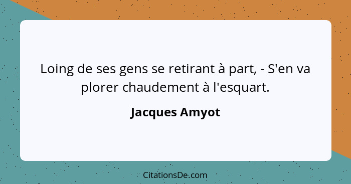 Loing de ses gens se retirant à part, - S'en va plorer chaudement à l'esquart.... - Jacques Amyot