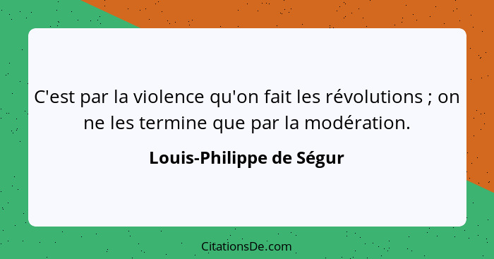 C'est par la violence qu'on fait les révolutions ; on ne les termine que par la modération.... - Louis-Philippe de Ségur