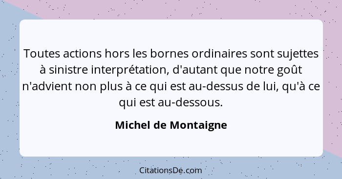 Toutes actions hors les bornes ordinaires sont sujettes à sinistre interprétation, d'autant que notre goût n'advient non plus à... - Michel de Montaigne