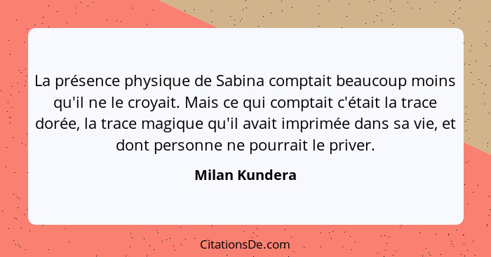 La présence physique de Sabina comptait beaucoup moins qu'il ne le croyait. Mais ce qui comptait c'était la trace dorée, la trace magi... - Milan Kundera