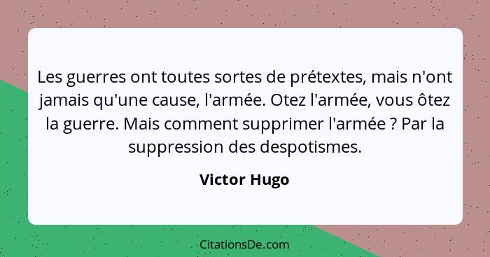 Les guerres ont toutes sortes de prétextes, mais n'ont jamais qu'une cause, l'armée. Otez l'armée, vous ôtez la guerre. Mais comment sup... - Victor Hugo