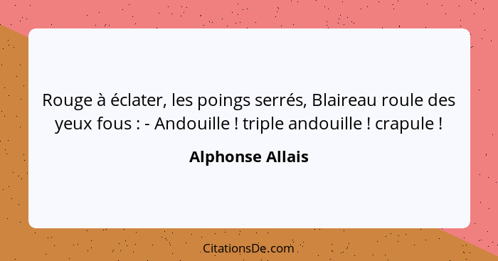 Rouge à éclater, les poings serrés, Blaireau roule des yeux fous : - Andouille ! triple andouille ! crapule !... - Alphonse Allais