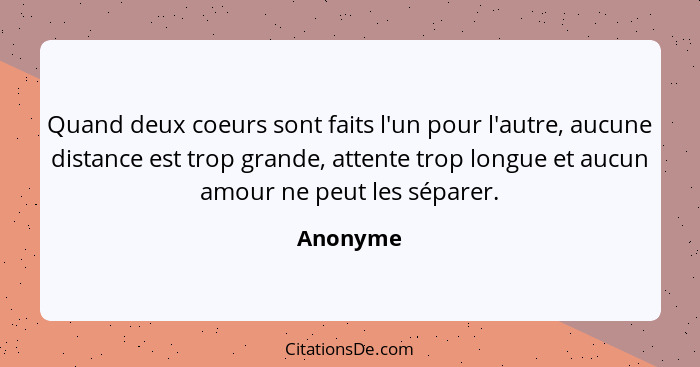 Quand deux coeurs sont faits l'un pour l'autre, aucune distance est trop grande, attente trop longue et aucun amour ne peut les séparer.... - Anonyme