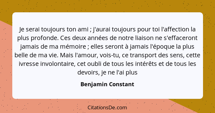 Je serai toujours ton ami ; j'aurai toujours pour toi l'affection la plus profonde. Ces deux années de notre liaison ne s'eff... - Benjamin Constant