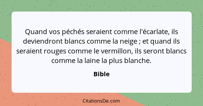 Quand vos péchés seraient comme l'écarlate, ils deviendront blancs comme la neige ; et quand ils seraient rouges comme le vermillon, ils... - Bible