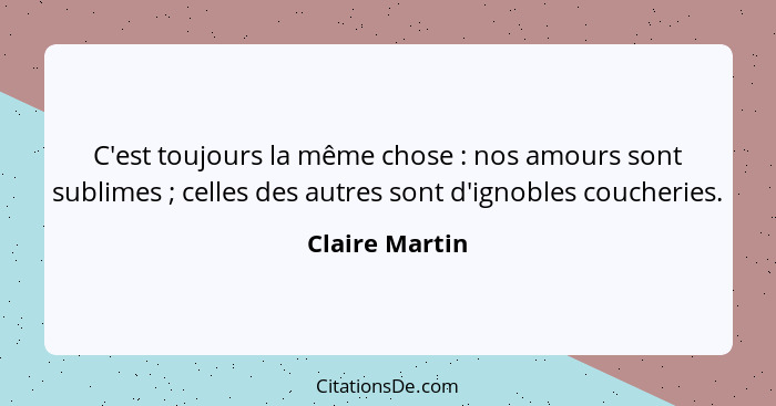 C'est toujours la même chose : nos amours sont sublimes ; celles des autres sont d'ignobles coucheries.... - Claire Martin