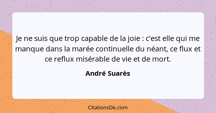 Je ne suis que trop capable de la joie : c'est elle qui me manque dans la marée continuelle du néant, ce flux et ce reflux misérab... - André Suarès