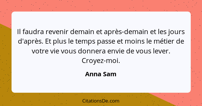 Il faudra revenir demain et après-demain et les jours d'après. Et plus le temps passe et moins le métier de votre vie vous donnera envie de... - Anna Sam