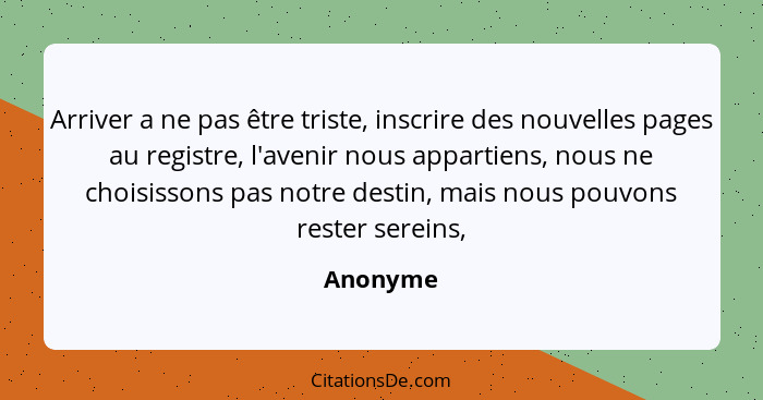 Arriver a ne pas être triste, inscrire des nouvelles pages au registre, l'avenir nous appartiens, nous ne choisissons pas notre destin, mais... - Anonyme