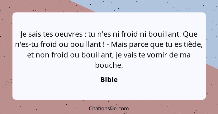 Je sais tes oeuvres : tu n'es ni froid ni bouillant. Que n'es-tu froid ou bouillant ! - Mais parce que tu es tiède, et non froid ou... - Bible