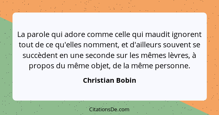 La parole qui adore comme celle qui maudit ignorent tout de ce qu'elles nomment, et d'ailleurs souvent se succèdent en une seconde s... - Christian Bobin