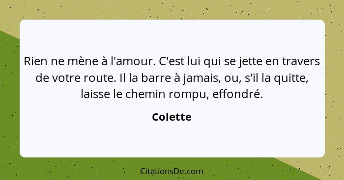 Rien ne mène à l'amour. C'est lui qui se jette en travers de votre route. Il la barre à jamais, ou, s'il la quitte, laisse le chemin rompu,... - Colette