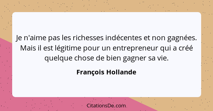 Je n'aime pas les richesses indécentes et non gagnées. Mais il est légitime pour un entrepreneur qui a créé quelque chose de bien... - François Hollande