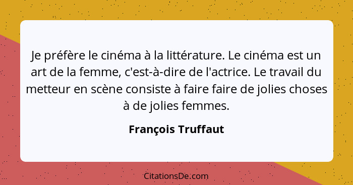 Je préfère le cinéma à la littérature. Le cinéma est un art de la femme, c'est-à-dire de l'actrice. Le travail du metteur en scène... - François Truffaut