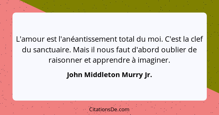 L'amour est l'anéantissement total du moi. C'est la clef du sanctuaire. Mais il nous faut d'abord oublier de raisonner et a... - John Middleton Murry Jr.