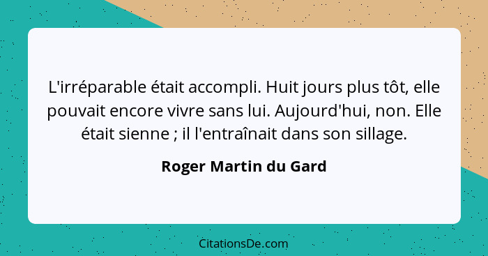 L'irréparable était accompli. Huit jours plus tôt, elle pouvait encore vivre sans lui. Aujourd'hui, non. Elle était sienne ... - Roger Martin du Gard