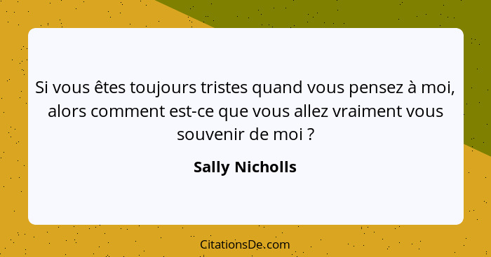 Si vous êtes toujours tristes quand vous pensez à moi, alors comment est-ce que vous allez vraiment vous souvenir de moi ?... - Sally Nicholls