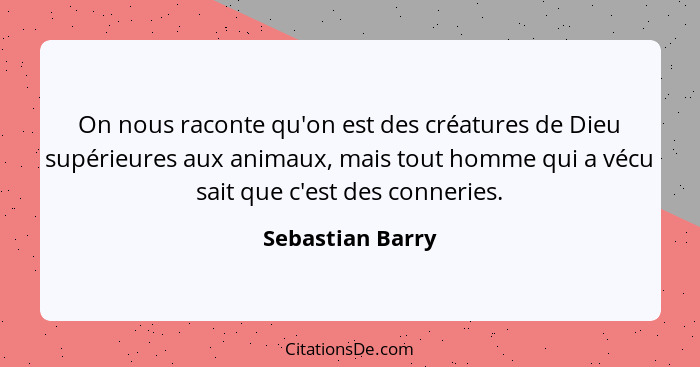 On nous raconte qu'on est des créatures de Dieu supérieures aux animaux, mais tout homme qui a vécu sait que c'est des conneries.... - Sebastian Barry