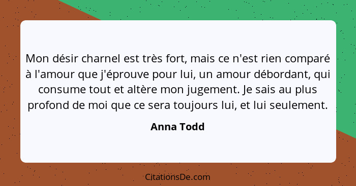 Mon désir charnel est très fort, mais ce n'est rien comparé à l'amour que j'éprouve pour lui, un amour débordant, qui consume tout et altè... - Anna Todd