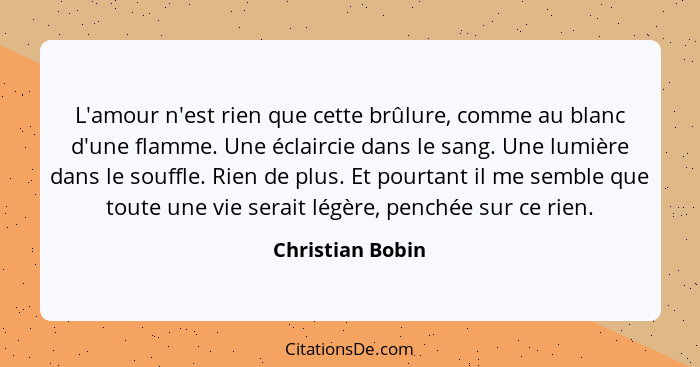 L'amour n'est rien que cette brûlure, comme au blanc d'une flamme. Une éclaircie dans le sang. Une lumière dans le souffle. Rien de... - Christian Bobin