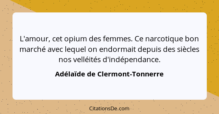 L'amour, cet opium des femmes. Ce narcotique bon marché avec lequel on endormait depuis des siècles nos velléités d'in... - Adélaïde de Clermont-Tonnerre