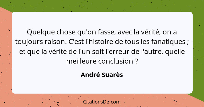 Quelque chose qu'on fasse, avec la vérité, on a toujours raison. C'est l'histoire de tous les fanatiques ; et que la vérité de l'u... - André Suarès