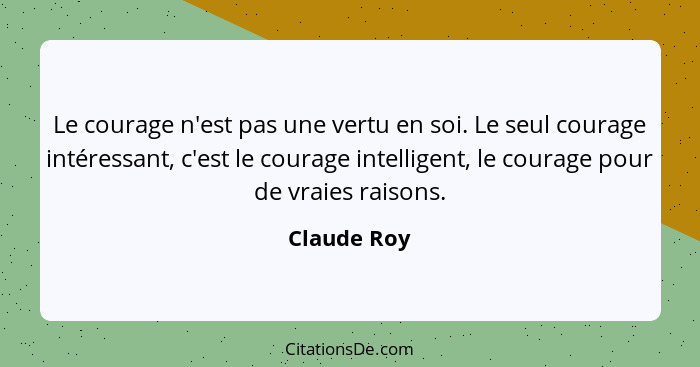 Le courage n'est pas une vertu en soi. Le seul courage intéressant, c'est le courage intelligent, le courage pour de vraies raisons.... - Claude Roy