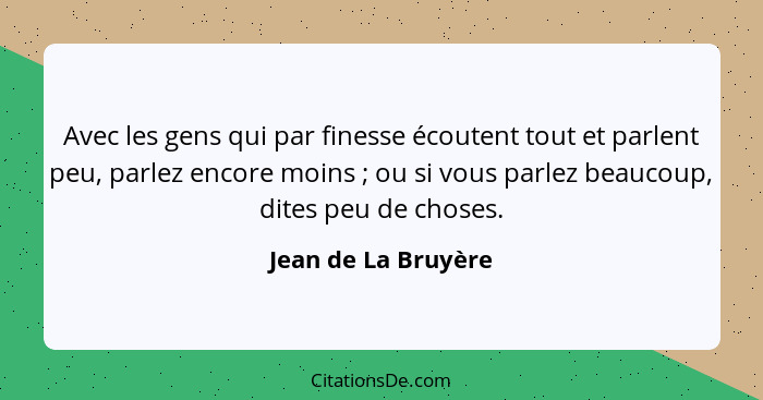 Avec les gens qui par finesse écoutent tout et parlent peu, parlez encore moins ; ou si vous parlez beaucoup, dites peu de c... - Jean de La Bruyère