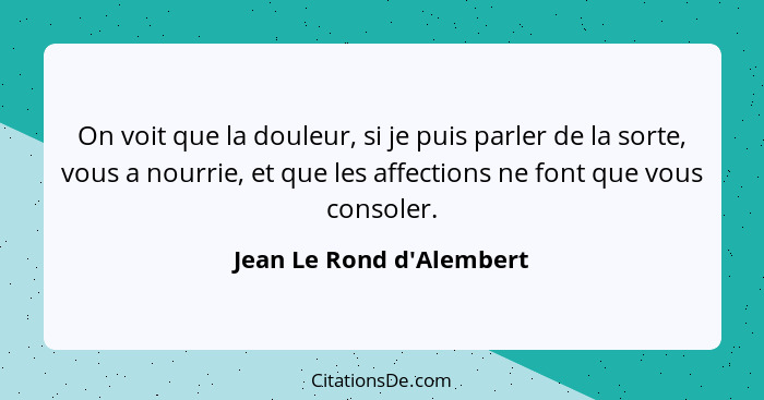 On voit que la douleur, si je puis parler de la sorte, vous a nourrie, et que les affections ne font que vous consoler.... - Jean Le Rond d'Alembert