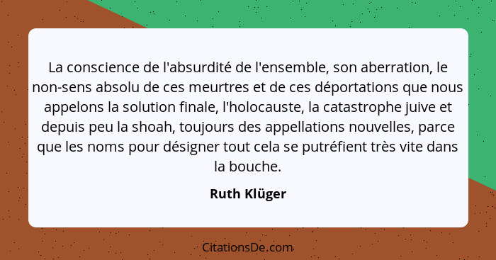 La conscience de l'absurdité de l'ensemble, son aberration, le non-sens absolu de ces meurtres et de ces déportations que nous appelons... - Ruth Klüger