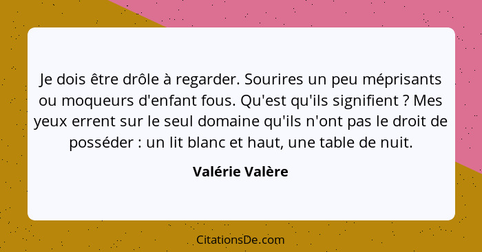 Je dois être drôle à regarder. Sourires un peu méprisants ou moqueurs d'enfant fous. Qu'est qu'ils signifient ? Mes yeux errent... - Valérie Valère