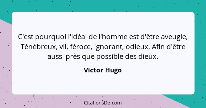 C'est pourquoi l'idéal de l'homme est d'être aveugle, Ténébreux, vil, féroce, ignorant, odieux, Afin d'être aussi près que possible des... - Victor Hugo