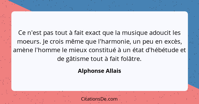 Ce n'est pas tout à fait exact que la musique adoucit les moeurs. Je crois même que l'harmonie, un peu en excès, amène l'homme le mi... - Alphonse Allais