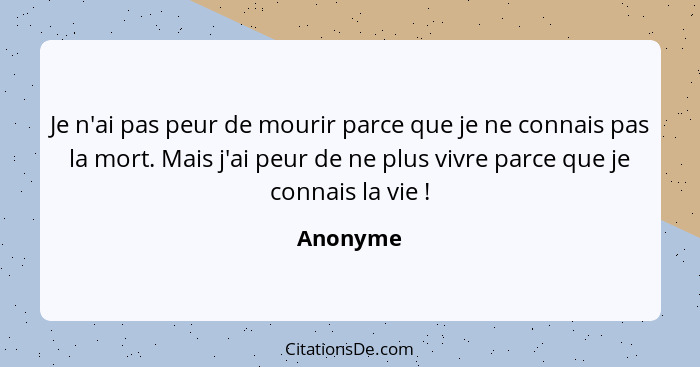 Je n'ai pas peur de mourir parce que je ne connais pas la mort. Mais j'ai peur de ne plus vivre parce que je connais la vie !... - Anonyme