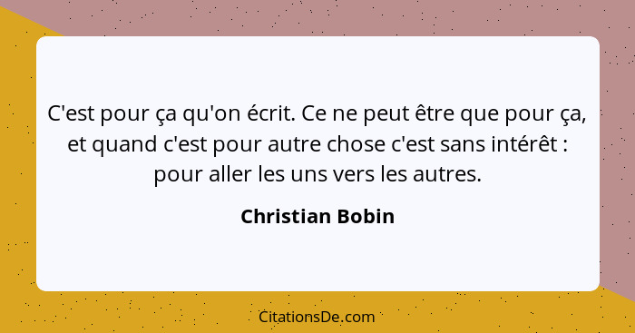 C'est pour ça qu'on écrit. Ce ne peut être que pour ça, et quand c'est pour autre chose c'est sans intérêt : pour aller les uns... - Christian Bobin