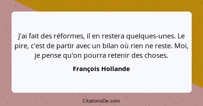 J'ai fait des réformes, il en restera quelques-unes. Le pire, c'est de partir avec un bilan où rien ne reste. Moi, je pense qu'on... - François Hollande