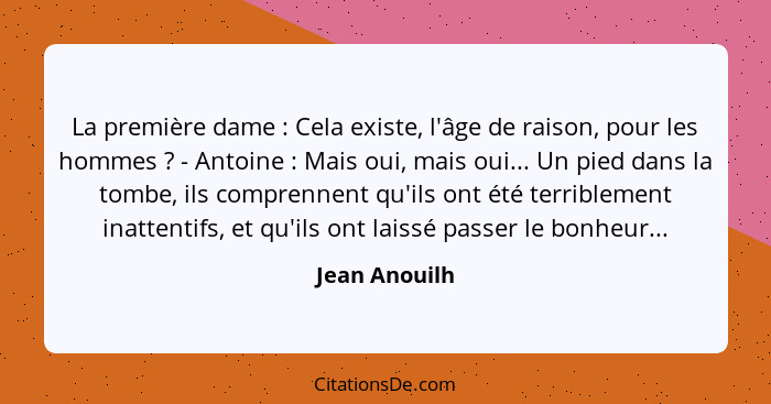 La première dame : Cela existe, l'âge de raison, pour les hommes ? - Antoine : Mais oui, mais oui... Un pied dans la tom... - Jean Anouilh